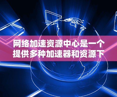 网络加速资源中心是一个提供多种加速器和资源下载功能的平台，帮助用户更快地访问互联网。以下是对该平台的详细介绍