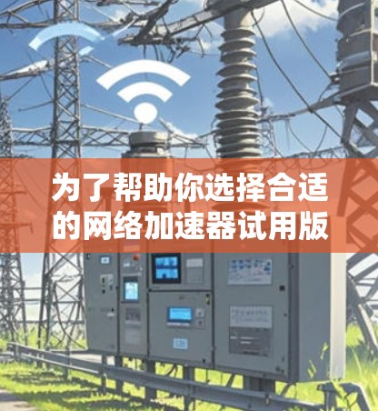 为了帮助你选择合适的网络加速器试用版，以下是一些关键点的总结和建议