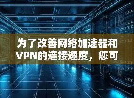 为了改善网络加速器和VPN的连接速度，您可以按照以下步骤进行排查和解决