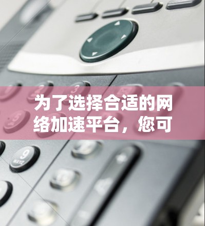 为了选择合适的网络加速平台，您可以按照以下步骤进行决策