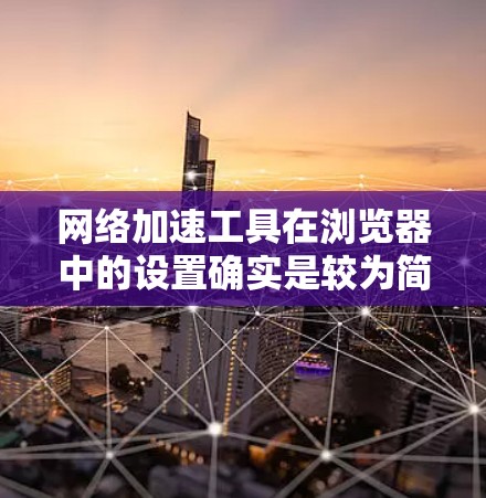 网络加速工具在浏览器中的设置确实是较为简单的，但实际使用时需要仔细检查各个参数以确保效果最佳。以下是详细的步骤指南