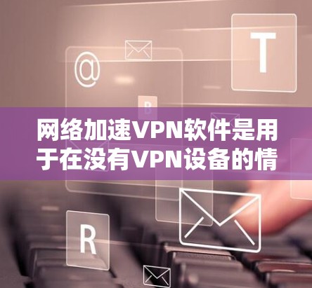 网络加速VPN软件是用于在没有VPN设备的情况下快速访问互联网的方法，通常通过加密技术来实现。以下是几种常见的网络加速VPN软件及其特点和使用方法