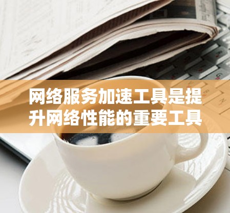 网络服务加速工具是提升网络性能的重要工具，能够显著减少延迟、提高带宽利用率和处理数据速度。以下是对该工具的详细分析和使用指南