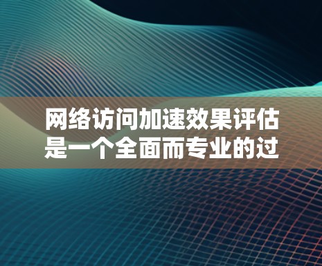 网络访问加速效果评估是一个全面而专业的过程，涉及多个关键指标和因素的综合分析。以下是一个结构化的评估步骤和结果总结