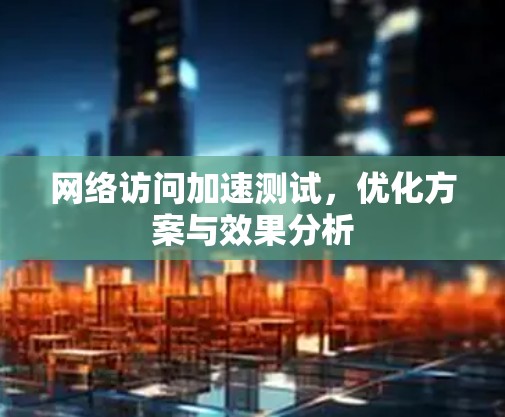 网络访问加速测试，优化方案与效果分析