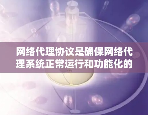 网络代理协议是确保网络代理系统正常运行和功能化的关键机制，它们在现代网络系统中扮演着重要角色。以下是对网络代理协议的系统性总结