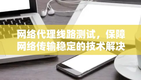 网络代理线路测试，保障网络传输稳定的技术解决方案