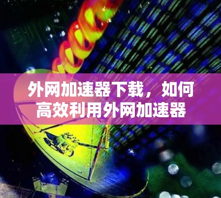外网加速器下载，如何高效利用外网加速器