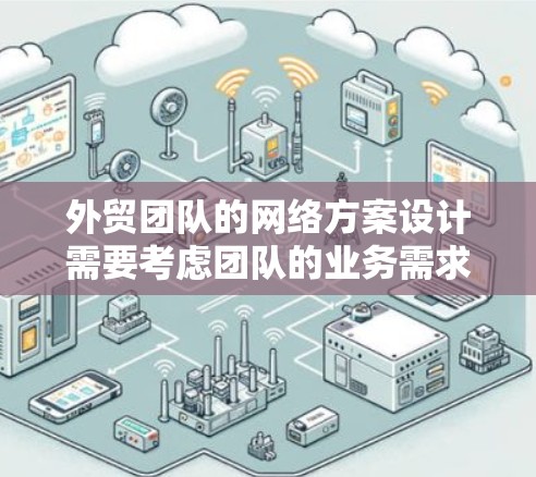 外贸团队的网络方案设计需要考虑团队的业务需求、网络基础设施、技术工具以及网络管理等多方面因素。以下是一些关键点和步骤，供您参考