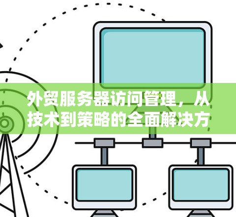 外贸服务器访问管理，从技术到策略的全面解决方案
