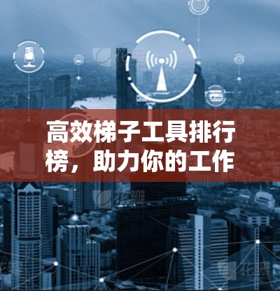 高效梯子工具排行榜，助力你的工作与学习更高效