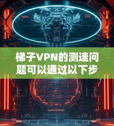 梯子VPN的测速问题可以通过以下步骤进行分析和解决