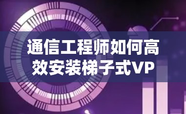 通信工程师如何高效安装梯子式VPN