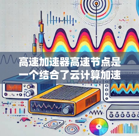 高速加速器高速节点是一个结合了云计算加速技术和高速计算能力的概念，主要应用于处理高并发数据、实时响应场景的系统。以下是对该概念的详细分析