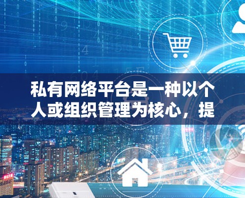 私有网络平台是一种以个人或组织管理为核心，提供个人化服务的互联网窗口，不同于商业平台。以下是关于私有网络平台的详细分析和选择建议