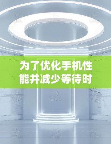 为了优化手机性能并减少等待时间，以下是一个系统化的步骤指南，基于您提到的选项