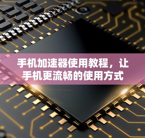 手机加速器使用教程，让手机更流畅的使用方式