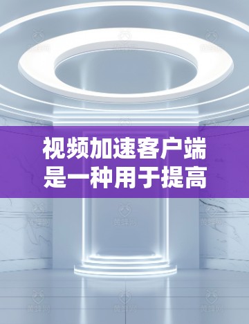 视频加速客户端是一种用于提高视频质量或减少下载时间的工具，通常安装在移动设备上。以下是详细的使用步骤