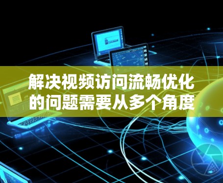 解决视频访问流畅优化的问题需要从多个角度入手，以确保视频内容在各种场景下都能流畅地呈现。以下是一些具体的解决方案建议