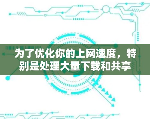 为了优化你的上网速度，特别是处理大量下载和共享视频、图片等文件，以下是一个有条理的解决方案