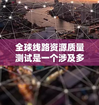 全球线路资源质量测试是一个涉及多个领域的复杂过程，具体测试内容和方法可能会因行业和研究的具体需求而有所不同。以下是一些可能涉及的全球线路资源质量测试内容和方法