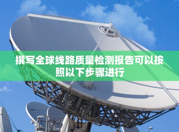 撰写全球线路质量检测报告可以按照以下步骤进行