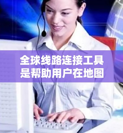 全球线路连接工具是帮助用户在地图上找到特定地点到全球其他地点的最短连接方式的工具，主要包括以下几个方面