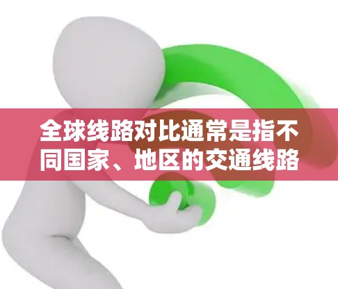 全球线路对比通常是指不同国家、地区的交通线路在全球范围内的布局、覆盖范围、运行情况等的比较。以下是一些常见的全球线路对比，涵盖高铁、地铁、长途汽车、航空、铁路等多种交通方式