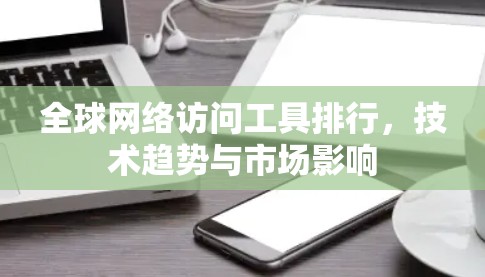 全球网络访问工具排行，技术趋势与市场影响