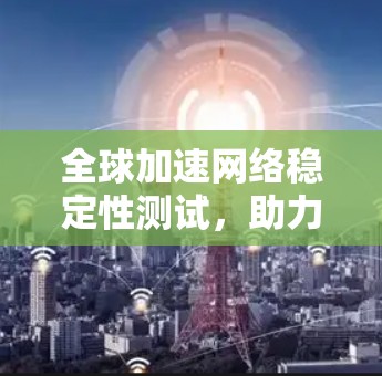 全球加速网络稳定性测试，助力全球通信网络的持续优化