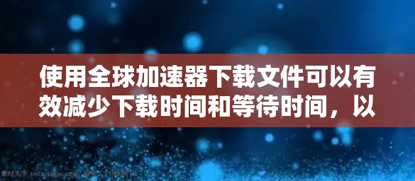 使用全球加速器下载文件可以有效减少下载时间和等待时间，以下是详细的步骤指南