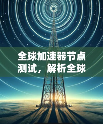 全球加速器节点测试，解析全球网络性能评估标准