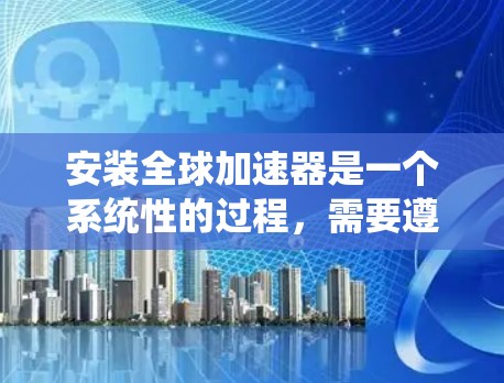 安装全球加速器是一个系统性的过程，需要遵循以下步骤，以确保成功