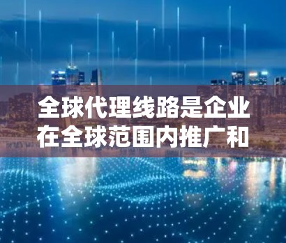 全球代理线路是企业在全球范围内推广和销售产品或服务的重要渠道，结合全球化带来的挑战和机遇，其运作涵盖了多个关键领域。以下是对全球代理线路的详细分析