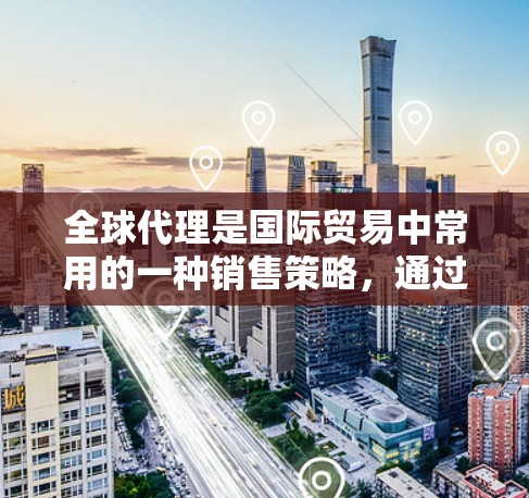 全球代理是国际贸易中常用的一种销售策略，通过在多个国家或地区推广或销售产品。以下是全球代理使用方法的详细总结