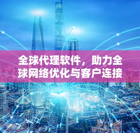 全球代理软件，助力全球网络优化与客户连接管理