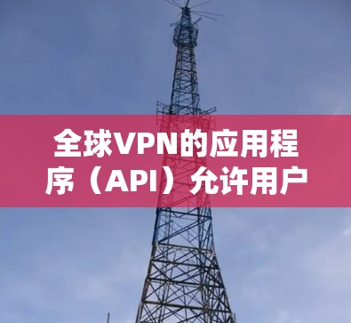 全球VPN的应用程序（API）允许用户访问网络服务，以保护隐私并防止网络攻击。以下是一些常见的全球VPN应用程序（API）及其特点