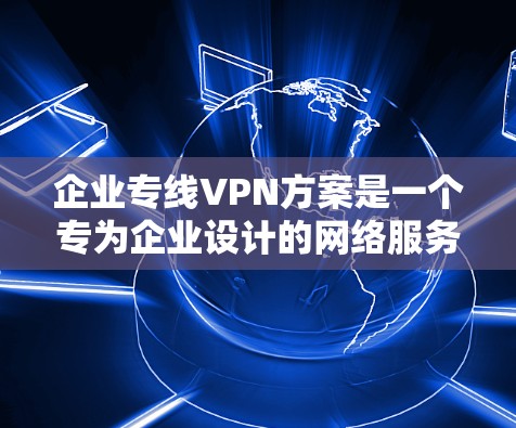 企业专线VPN方案是一个专为企业设计的网络服务，旨在提供高速、安全、可靠的网络连接，满足企业内部和外部的数据传输需求。以下是一个详细的VPN方案，涵盖选择、配置、使用和管理等方面