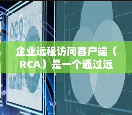 企业远程访问客户端（RCA）是一个通过远程方式访问企业内部系统以控制访问权限的工具，旨在提升企业运营效率并降低内部风险。以下是对RCA系统的主要内容、功能、优势和应用的详细总结