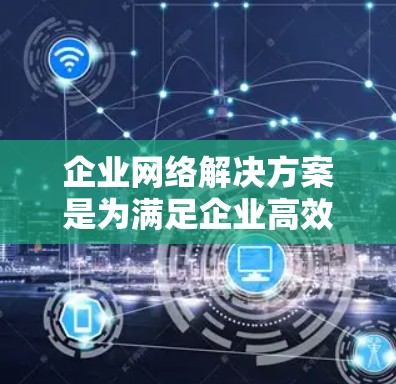 企业网络解决方案是为满足企业高效、安全、可靠数据传输和存储需求而设计的网络基础设施。以下是对企业网络解决方案的详细介绍