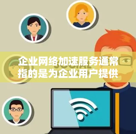 企业网络加速服务通常指的是为企业用户提供的网络服务加速功能，旨在提升网络性能、降低成本并优化用户体验。以下是一些常见的企业网络加速服务类型及其特点