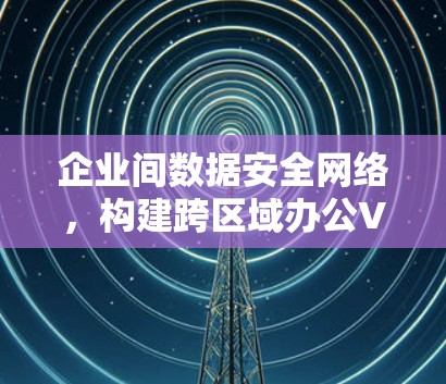 企业间数据安全网络，构建跨区域办公VPN