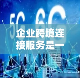 企业跨境连接服务是一个全球化背景下为企业提供高效沟通和协作平台，旨在通过网络、物流和数据等手段实现跨国业务的无缝连接。以下是该服务的详细分析和总结