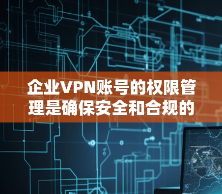 企业VPN账号的权限管理是确保安全和合规的重要环节。以下是权限控制方法的详细步骤