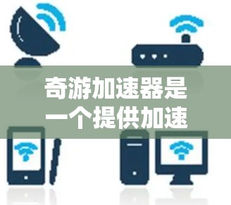 奇游加速器是一个提供加速工具和游戏加速服务的网站，旨在帮助用户更快地下载和运行游戏。以下是奇游加速器的主要信息和使用指南