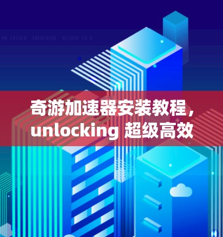 奇游加速器安装教程，unlocking 超级高效 3D 游戏加速
